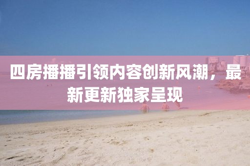 四房播播引領(lǐng)內(nèi)容創(chuàng)新風(fēng)潮，最新更新獨(dú)家呈現(xiàn)