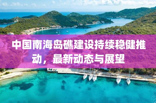 中國(guó)南海島礁建設(shè)持續(xù)穩(wěn)健推動(dòng)，最新動(dòng)態(tài)與展望