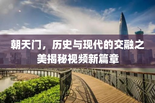 朝天門，歷史與現(xiàn)代的交融之美揭秘視頻新篇章