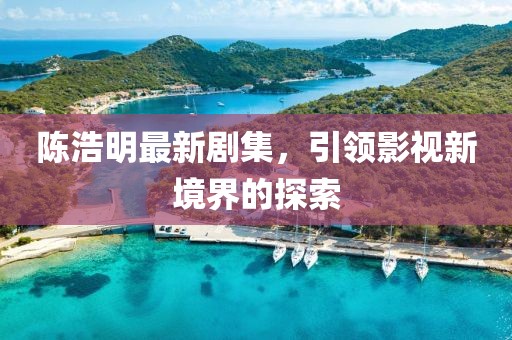 陳浩明最新劇集，引領(lǐng)影視新境界的探索