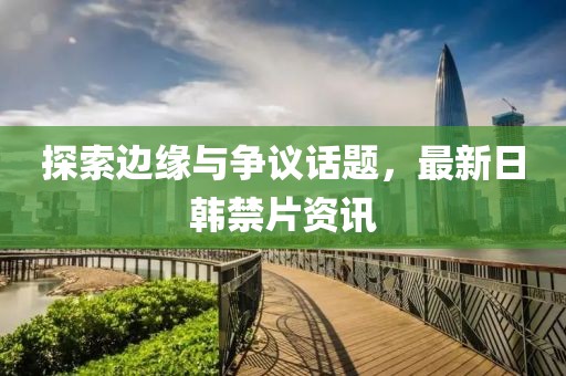 探索邊緣與爭(zhēng)議話題，最新日韓禁片資訊
