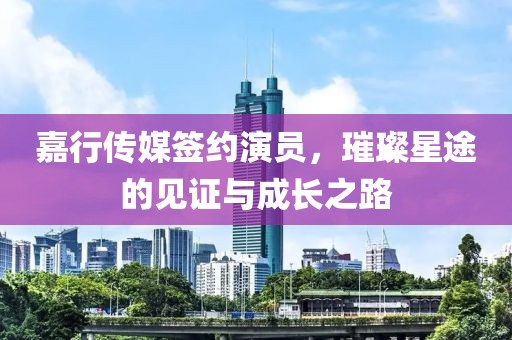 嘉行傳媒簽約演員，璀璨星途的見證與成長(zhǎng)之路