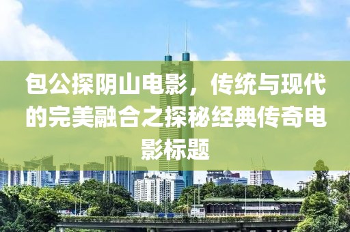 包公探陰山電影，傳統(tǒng)與現(xiàn)代的完美融合之探秘經(jīng)典傳奇電影標(biāo)題