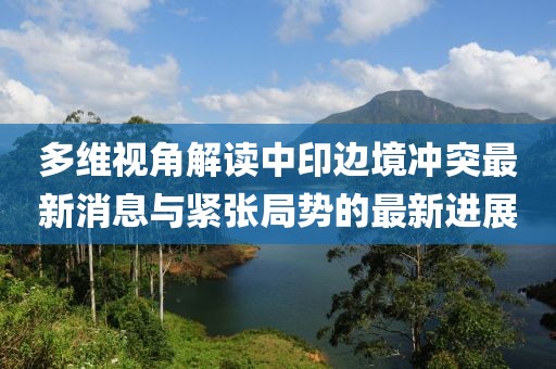 多維視角解讀中印邊境沖突最新消息與緊張局勢的最新進展