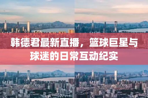 韓德君最新直播，籃球巨星與球迷的日?；蛹o(jì)實(shí)