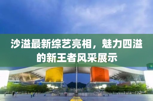 沙溢最新綜藝亮相，魅力四溢的新王者風(fēng)采展示
