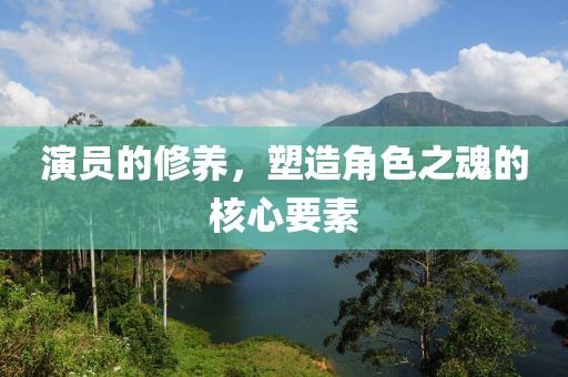 演員的修養(yǎng)，塑造角色之魂的核心要素