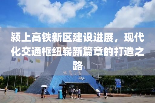 潁上高鐵新區(qū)建設進展，現(xiàn)代化交通樞紐嶄新篇章的打造之路