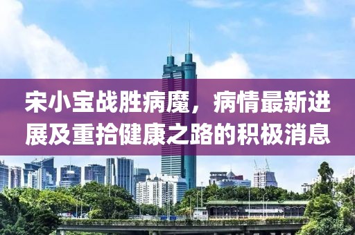 宋小寶戰(zhàn)勝病魔，病情最新進展及重拾健康之路的積極消息