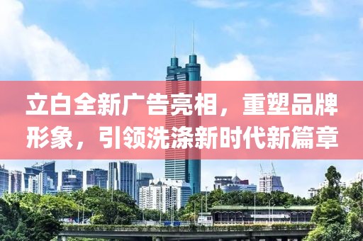 立白全新廣告亮相，重塑品牌形象，引領(lǐng)洗滌新時代新篇章