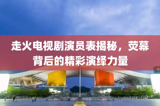 走火電視劇演員表揭秘，熒幕背后的精彩演繹力量
