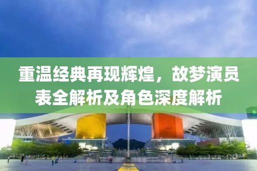 重溫經(jīng)典再現(xiàn)輝煌，故夢演員表全解析及角色深度解析