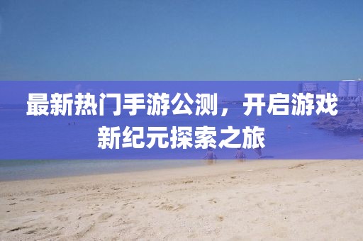 最新熱門手游公測，開啟游戲新紀(jì)元探索之旅