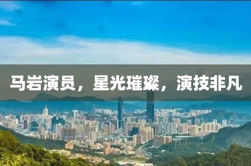 馬巖演員，星光璀璨，演技非凡