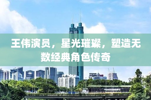 王偉演員，星光璀璨，塑造無數(shù)經(jīng)典角色傳奇