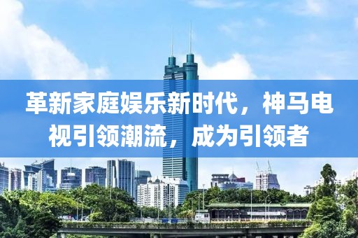 革新家庭娛樂新時代，神馬電視引領(lǐng)潮流，成為引領(lǐng)者