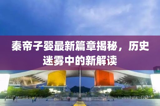 秦帝子嬰最新篇章揭秘，歷史迷霧中的新解讀