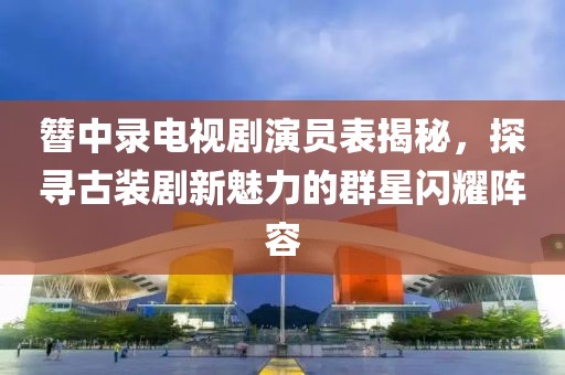 簪中錄電視劇演員表揭秘，探尋古裝劇新魅力的群星閃耀陣容