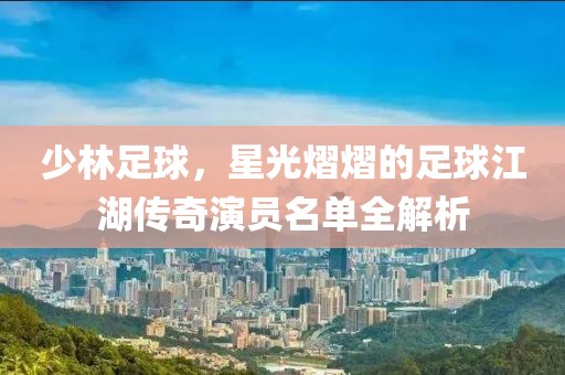 少林足球，星光熠熠的足球江湖傳奇演員名單全解析