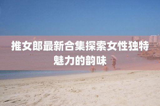 推女郎最新合集探索女性獨特魅力的韻味
