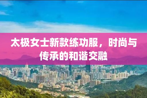 太極女士新款練功服，時(shí)尚與傳承的和諧交融
