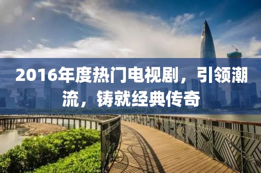 2016年度熱門電視劇，引領潮流，鑄就經(jīng)典傳奇