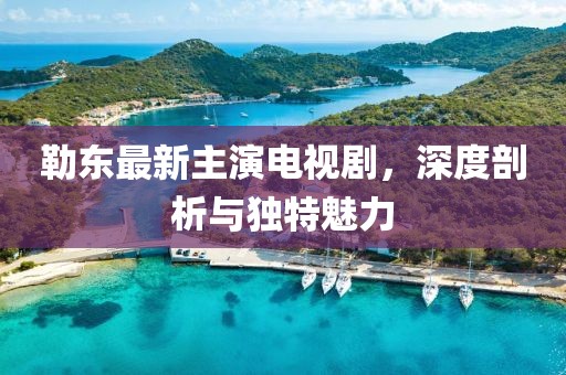勒東最新主演電視劇，深度剖析與獨特魅力