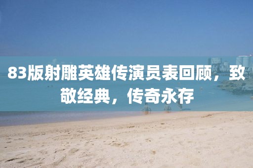 83版射雕英雄傳演員表回顧，致敬經(jīng)典，傳奇永存