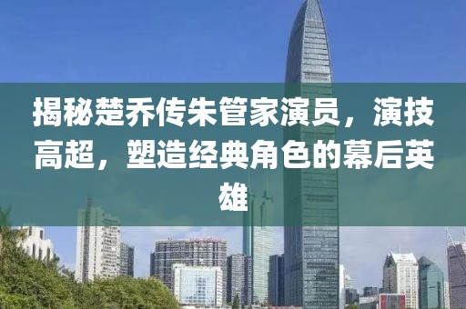 揭秘楚喬傳朱管家演員，演技高超，塑造經(jīng)典角色的幕后英雄