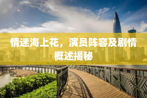 情迷海上花，演員陣容及劇情概述揭秘