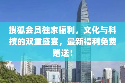 搜狐會員獨家福利，文化與科技的雙重盛宴，最新福利免費贈送！