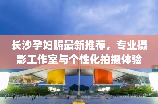 長沙孕婦照最新推薦，專業(yè)攝影工作室與個性化拍攝體驗