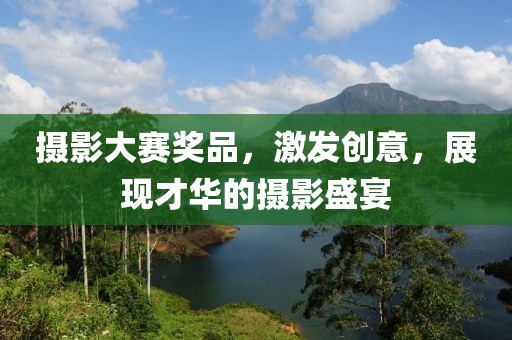 攝影大賽獎品，激發(fā)創(chuàng)意，展現(xiàn)才華的攝影盛宴