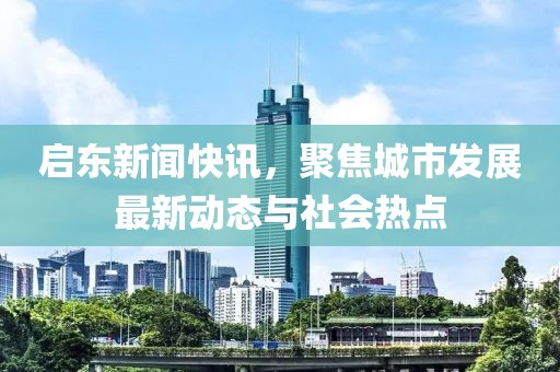 啟東新聞快訊，聚焦城市發(fā)展最新動態(tài)與社會熱點
