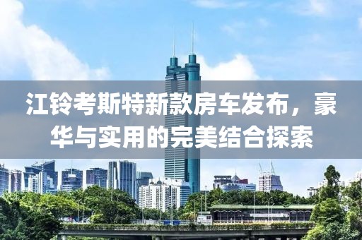江鈴考斯特新款房車發(fā)布，豪華與實(shí)用的完美結(jié)合探索