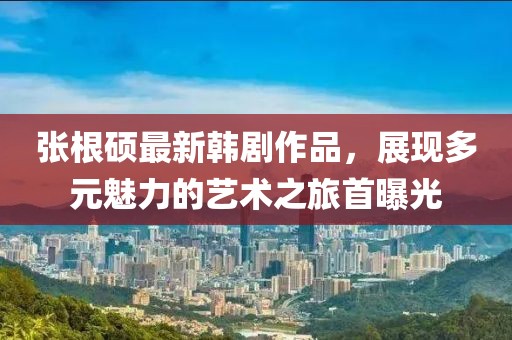 張根碩最新韓劇作品，展現(xiàn)多元魅力的藝術(shù)之旅首曝光