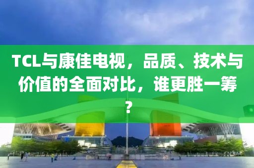 TCL與康佳電視，品質(zhì)、技術(shù)與價(jià)值的全面對(duì)比，誰(shuí)更勝一籌？