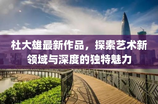 杜大雄最新作品，探索藝術(shù)新領(lǐng)域與深度的獨(dú)特魅力