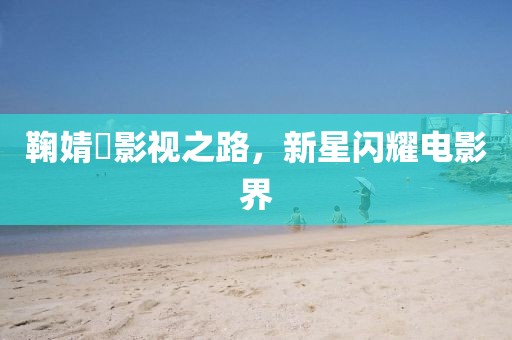 鞠婧祎影視之路，新星閃耀電影界