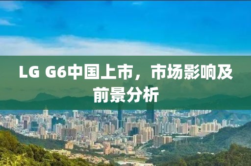 LG G6中國上市，市場影響及前景分析