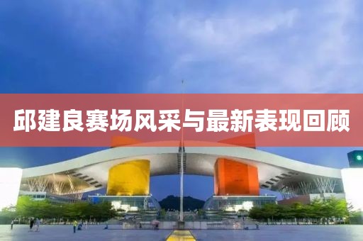 邱建良賽場風(fēng)采與最新表現(xiàn)回顧