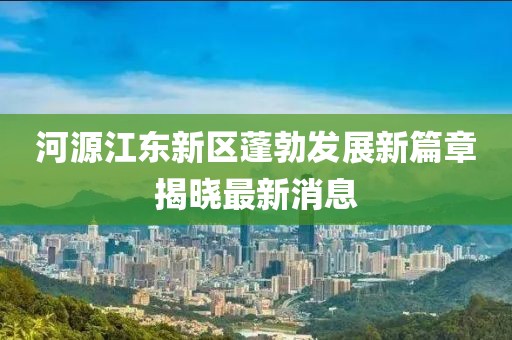河源江東新區(qū)蓬勃發(fā)展新篇章揭曉最新消息