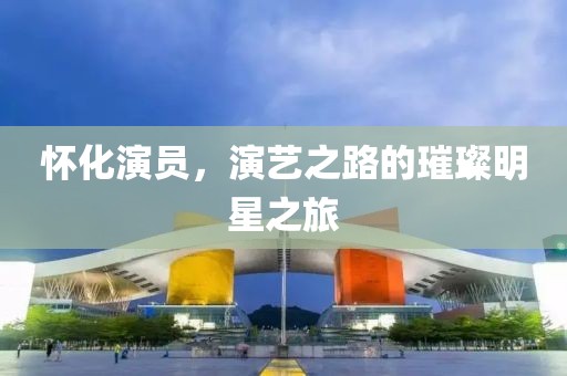 懷化演員，演藝之路的璀璨明星之旅