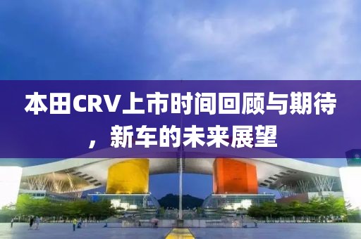 本田CRV上市時(shí)間回顧與期待，新車(chē)的未來(lái)展望