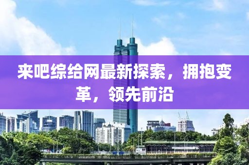 來吧綜給網(wǎng)最新探索，擁抱變革，領(lǐng)先前沿
