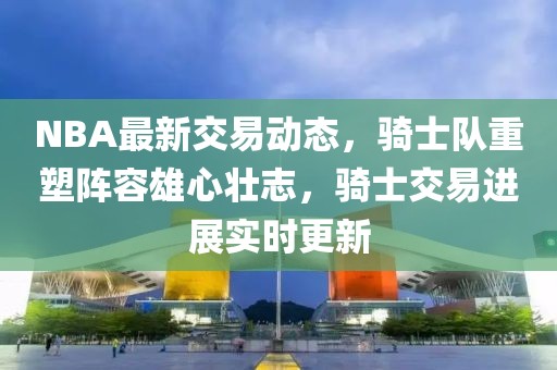 NBA最新交易動(dòng)態(tài)，騎士隊(duì)重塑陣容雄心壯志，騎士交易進(jìn)展實(shí)時(shí)更新