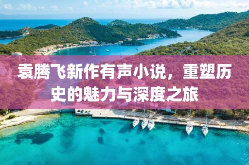 袁騰飛新作有聲小說，重塑歷史的魅力與深度之旅