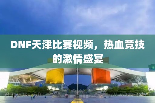 DNF天津比賽視頻，熱血競技的激情盛宴