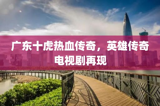 廣東十虎熱血傳奇，英雄傳奇電視劇再現(xiàn)