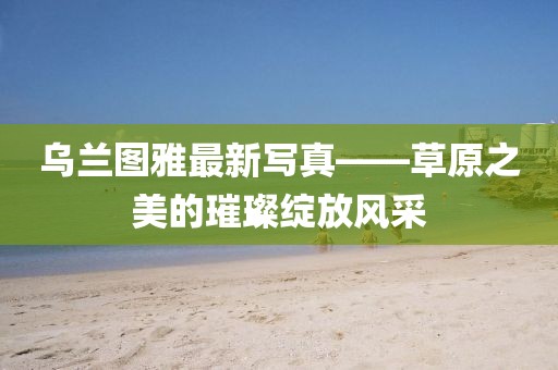 烏蘭圖雅最新寫(xiě)真——草原之美的璀璨綻放風(fēng)采